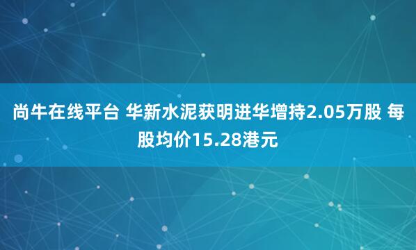 尚牛在线平台 华新水泥获明进华增持2.05万股 每股均价15.28港元