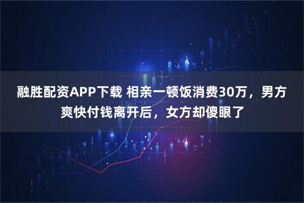融胜配资APP下载 相亲一顿饭消费30万，男方爽快付钱离开后，女方却傻眼了