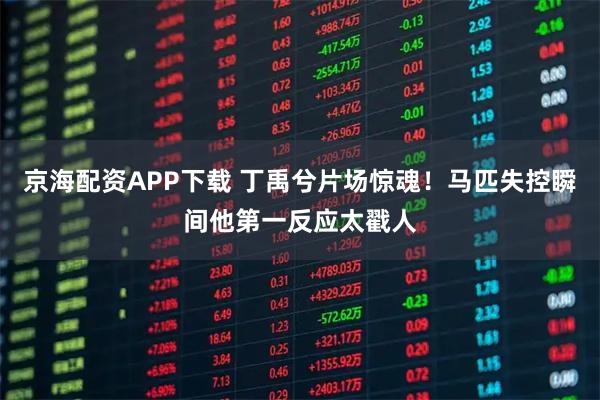 京海配资APP下载 丁禹兮片场惊魂！马匹失控瞬间他第一反应太戳人