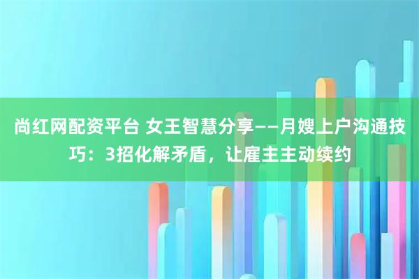 尚红网配资平台 女王智慧分享——月嫂上户沟通技巧：3招化解矛盾，让雇主主动续约